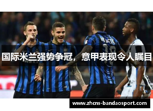 国际米兰强势争冠,意甲表现令人瞩目 国际米兰强势争冠,意甲表现令人瞩目