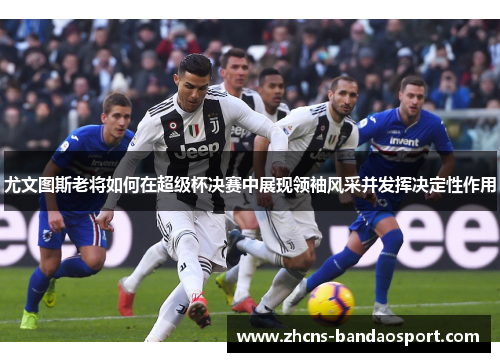 尤文图斯老将如何在超级杯决赛中展现领袖风采并发挥决定性作用