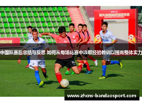 中国队赛后总结与反思 如何从每场比赛中汲取经验教训以提高整体实力