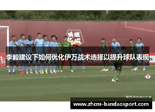 李毅建议下如何优化伊万战术选择以提升球队表现