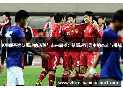 K甲联赛强队崛起的历程与未来展望：从崛起到霸主的奋斗与挑战