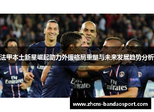 法甲本土新星崛起助力外援格局重塑与未来发展趋势分析