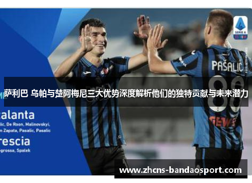萨利巴 乌帕与楚阿梅尼三大优势深度解析他们的独特贡献与未来潜力