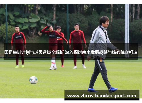 国足集训计划与球员选拔全解析 深入探讨未来发展战略与核心阵容打造