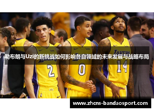 勒布朗与Uzi的新挑战如何影响各自领域的未来发展与战略布局