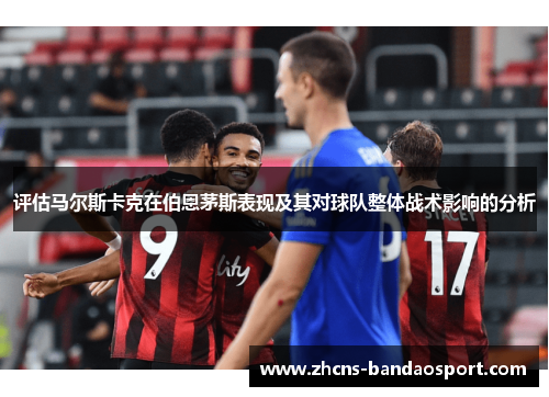 评估马尔斯卡克在伯恩茅斯表现及其对球队整体战术影响的分析