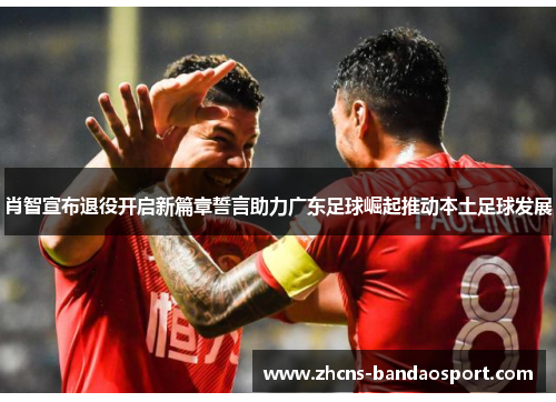 肖智宣布退役开启新篇章誓言助力广东足球崛起推动本土足球发展