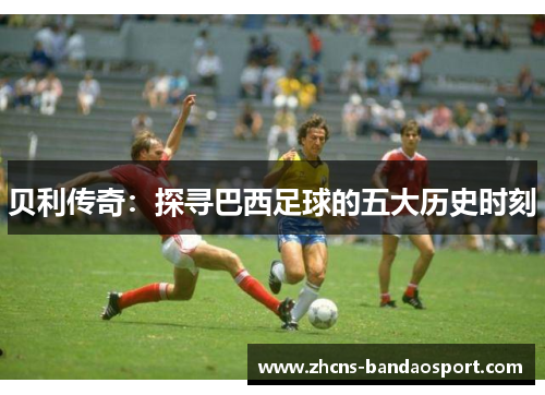 贝利传奇：探寻巴西足球的五大历史时刻