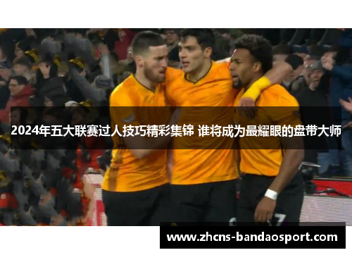 2024年五大联赛过人技巧精彩集锦 谁将成为最耀眼的盘带大师