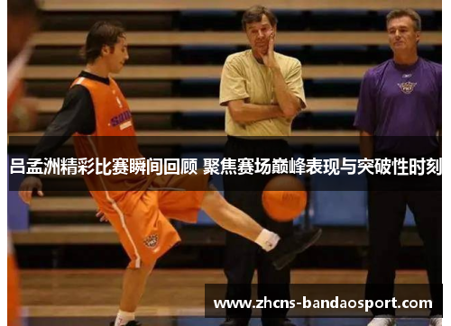 吕孟洲精彩比赛瞬间回顾 聚焦赛场巅峰表现与突破性时刻