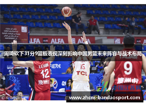 周琦砍下31分9篮板表现深刻影响中国男篮未来阵容与战术布局