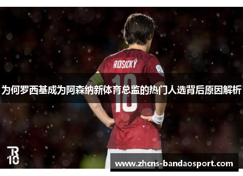 为何罗西基成为阿森纳新体育总监的热门人选背后原因解析