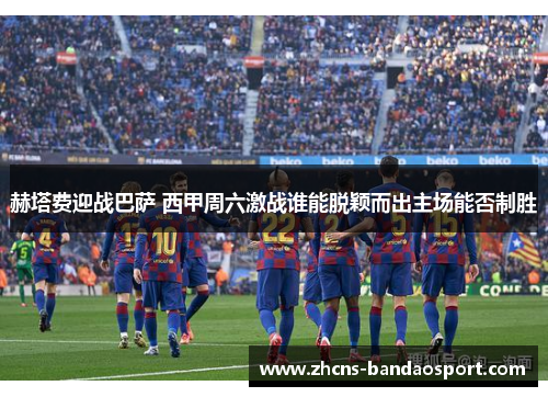 赫塔费迎战巴萨 西甲周六激战谁能脱颖而出主场能否制胜