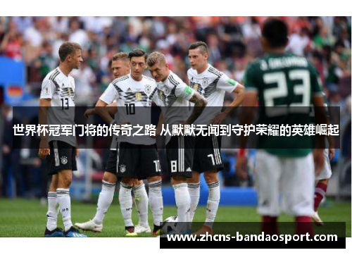 世界杯冠军门将的传奇之路 从默默无闻到守护荣耀的英雄崛起