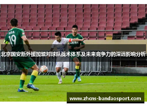 北京国安新外援加盟对球队战术体系及未来竞争力的深远影响分析