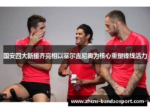 国安四大新援齐亮相以塞尔吉尼奥为核心重塑锋线活力