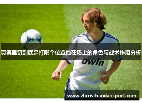 莫德里奇到底是打哪个位置他在场上的角色与战术作用分析
