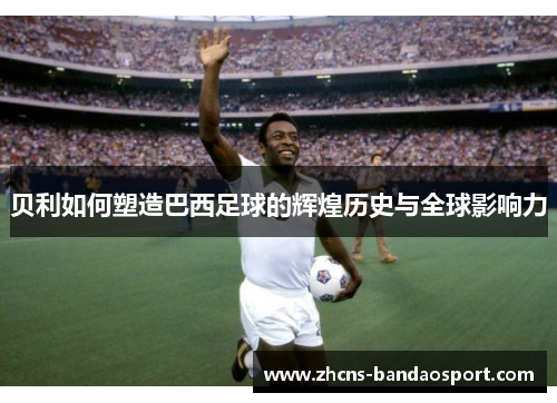 贝利如何塑造巴西足球的辉煌历史与全球影响力