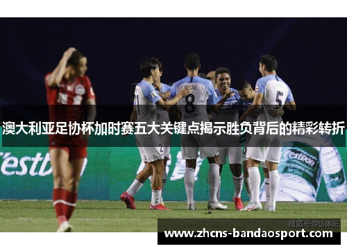 澳大利亚足协杯加时赛五大关键点揭示胜负背后的精彩转折
