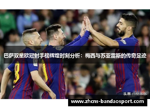 巴萨双星欧冠射手榜辉煌时刻分析：梅西与苏亚雷斯的传奇足迹
